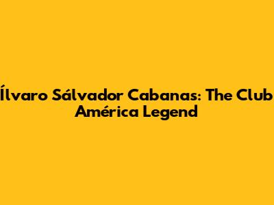 Ílvaro Sálvador Cabanas: The Club América Legend