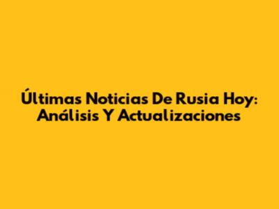 Últimas Noticias De Rusia Hoy: Análisis Y Actualizaciones