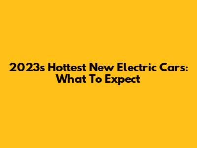 2023's Hottest New Electric Cars: What To Expect