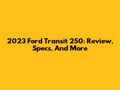 2023 Ford Transit 250: Review, Specs, And More