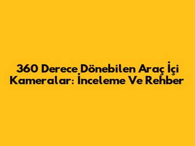 360 Derece Dönebilen Araç İçi Kameralar: İnceleme Ve Rehber