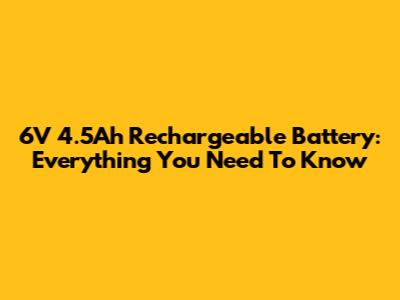 6V 4.5Ah Rechargeable Battery: Everything You Need To Know