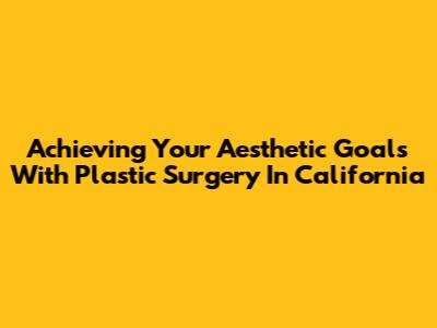 Achieving Your Aesthetic Goals With Plastic Surgery In California