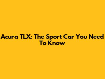 Acura TLX: The Sport Car You Need To Know