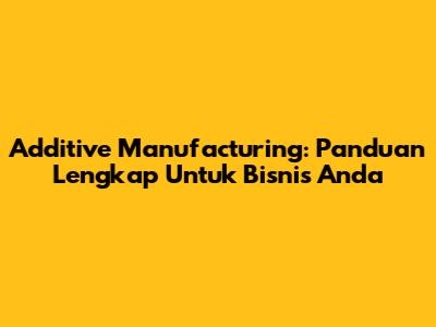 Additive Manufacturing: Panduan Lengkap Untuk Bisnis Anda