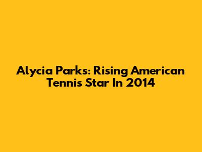 Alycia Parks: Rising American Tennis Star In 2014