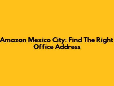 Amazon Mexico City: Find The Right Office Address
