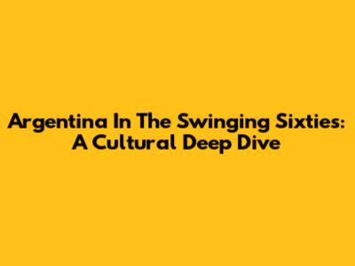Argentina In The Swinging Sixties: A Cultural Deep Dive