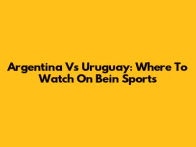 Argentina Vs Uruguay: Where To Watch On Bein Sports