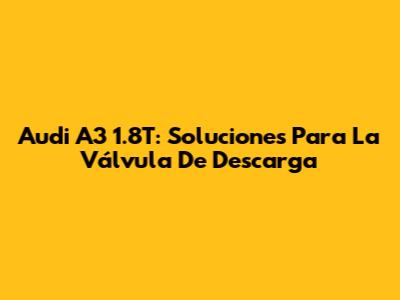 Audi A3 1.8T: Soluciones Para La Válvula De Descarga