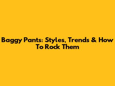 Baggy Pants: Styles, Trends & How To Rock Them