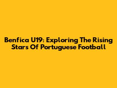 Benfica U19: Exploring The Rising Stars Of Portuguese Football