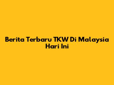 Berita Terbaru TKW Di Malaysia Hari Ini