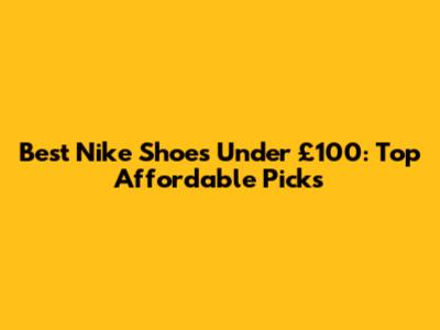 Best Nike Shoes Under £100: Top Affordable Picks