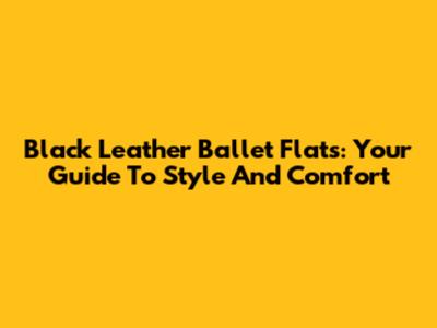 Black Leather Ballet Flats: Your Guide To Style And Comfort