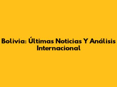 Bolivia: Últimas Noticias Y Análisis Internacional