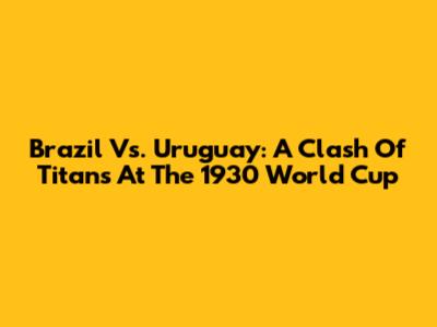 Brazil Vs. Uruguay: A Clash Of Titans At The 1930 World Cup