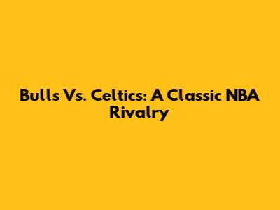Bulls Vs. Celtics: A Classic NBA Rivalry