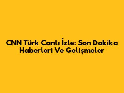 CNN Türk Canlı İzle: Son Dakika Haberleri Ve Gelişmeler