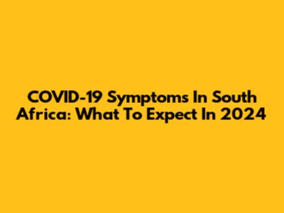COVID-19 Symptoms In South Africa: What To Expect In 2024