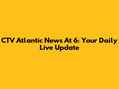 CTV Atlantic News At 6: Your Daily Live Update