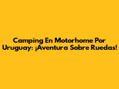 Camping En Motorhome Por Uruguay: ¡Aventura Sobre Ruedas!