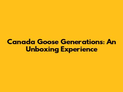 Canada Goose Generations: An Unboxing Experience