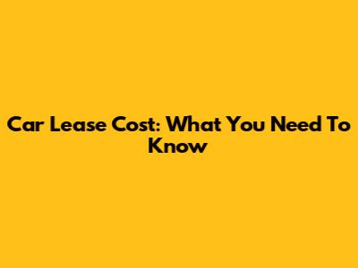 Car Lease Cost: What You Need To Know