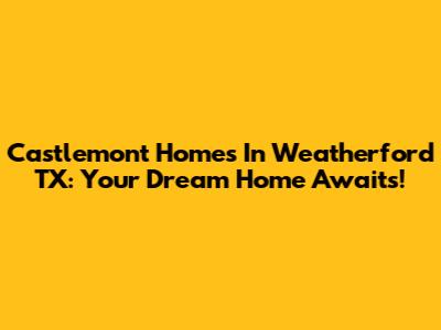 Castlemont Homes In Weatherford TX: Your Dream Home Awaits!