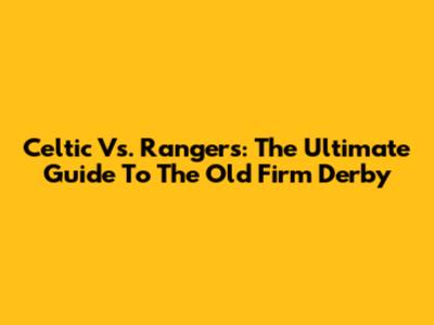 Celtic Vs. Rangers: The Ultimate Guide To The Old Firm Derby
