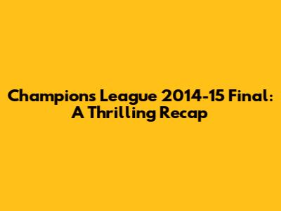 Champions League 2014-15 Final: A Thrilling Recap