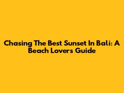 Chasing The Best Sunset In Bali: A Beach Lover's Guide