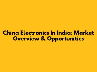 China Electronics In India: Market Overview & Opportunities