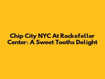 Chip City NYC At Rockefeller Center: A Sweet Tooth's Delight