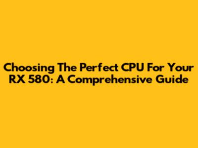 Choosing The Perfect CPU For Your RX 580: A Comprehensive Guide