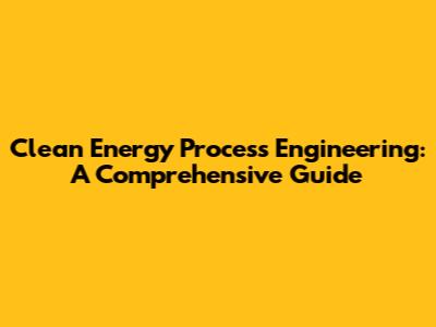 Clean Energy Process Engineering: A Comprehensive Guide