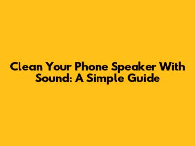 Clean Your Phone Speaker With Sound: A Simple Guide