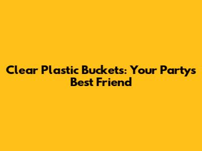 Clear Plastic Buckets: Your Party's Best Friend