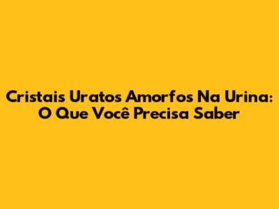 Cristais Uratos Amorfos Na Urina: O Que Você Precisa Saber