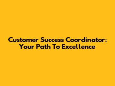 Customer Success Coordinator: Your Path To Excellence