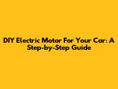 DIY Electric Motor For Your Car: A Step-by-Step Guide