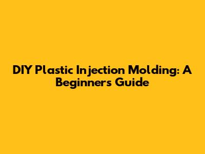 DIY Plastic Injection Molding: A Beginner's Guide
