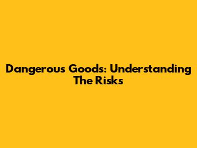 Dangerous Goods: Understanding The Risks