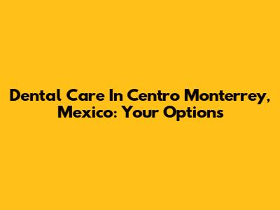 Dental Care In Centro Monterrey, Mexico: Your Options
