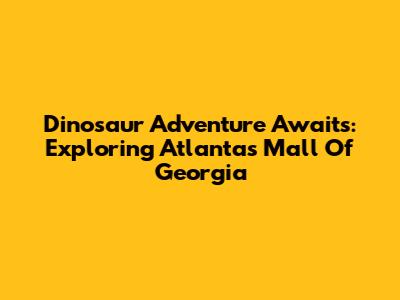 Dinosaur Adventure Awaits: Exploring Atlanta's Mall Of Georgia