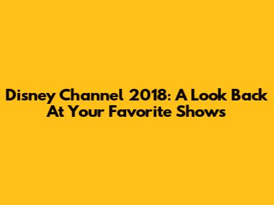 Disney Channel 2018: A Look Back At Your Favorite Shows