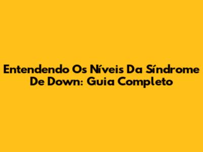 Entendendo Os Níveis Da Síndrome De Down: Guia Completo