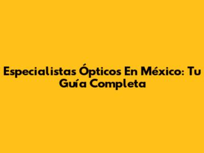 Especialistas Ópticos En México: Tu Guía Completa