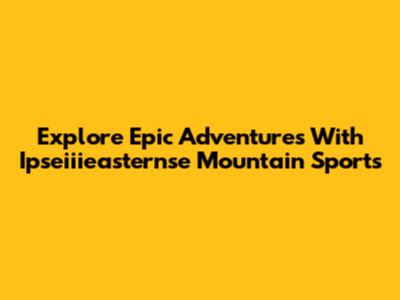 Explore Epic Adventures With Ipseiiieasternse Mountain Sports