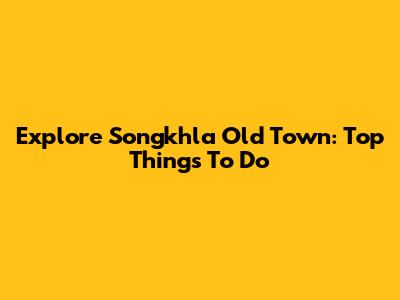 Explore Songkhla Old Town: Top Things To Do